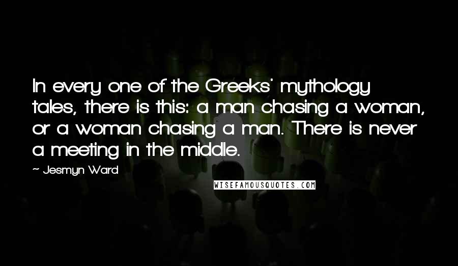 Jesmyn Ward Quotes: In every one of the Greeks' mythology tales, there is this: a man chasing a woman, or a woman chasing a man. There is never a meeting in the middle.