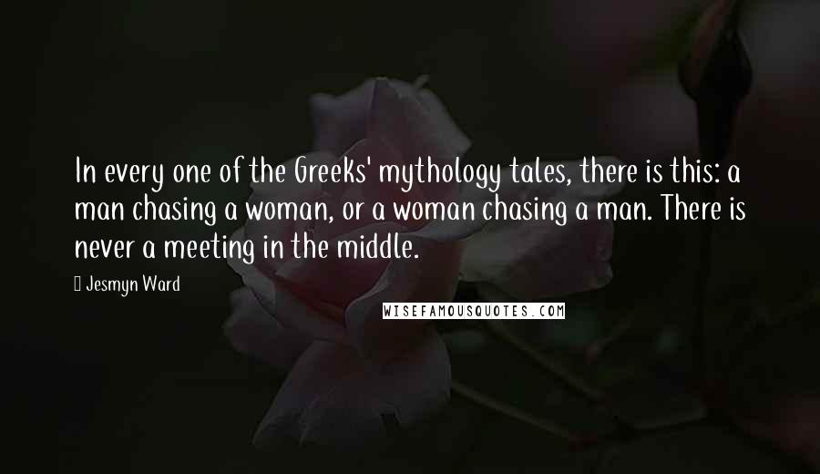 Jesmyn Ward Quotes: In every one of the Greeks' mythology tales, there is this: a man chasing a woman, or a woman chasing a man. There is never a meeting in the middle.