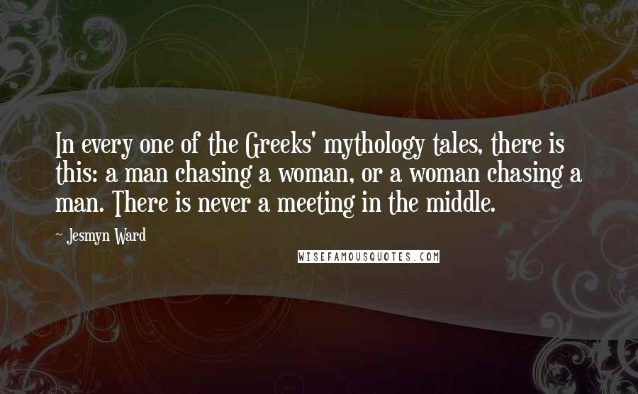 Jesmyn Ward Quotes: In every one of the Greeks' mythology tales, there is this: a man chasing a woman, or a woman chasing a man. There is never a meeting in the middle.