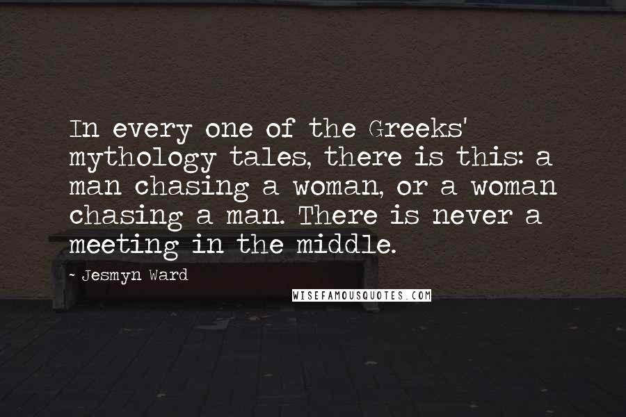 Jesmyn Ward Quotes: In every one of the Greeks' mythology tales, there is this: a man chasing a woman, or a woman chasing a man. There is never a meeting in the middle.