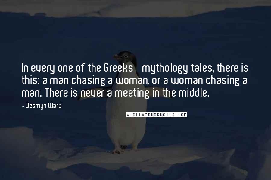 Jesmyn Ward Quotes: In every one of the Greeks' mythology tales, there is this: a man chasing a woman, or a woman chasing a man. There is never a meeting in the middle.