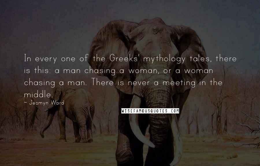 Jesmyn Ward Quotes: In every one of the Greeks' mythology tales, there is this: a man chasing a woman, or a woman chasing a man. There is never a meeting in the middle.