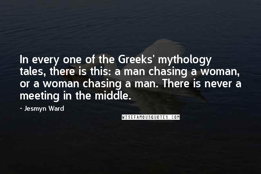 Jesmyn Ward Quotes: In every one of the Greeks' mythology tales, there is this: a man chasing a woman, or a woman chasing a man. There is never a meeting in the middle.