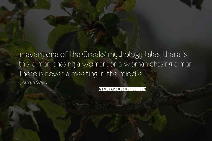 Jesmyn Ward Quotes: In every one of the Greeks' mythology tales, there is this: a man chasing a woman, or a woman chasing a man. There is never a meeting in the middle.