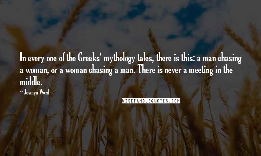 Jesmyn Ward Quotes: In every one of the Greeks' mythology tales, there is this: a man chasing a woman, or a woman chasing a man. There is never a meeting in the middle.