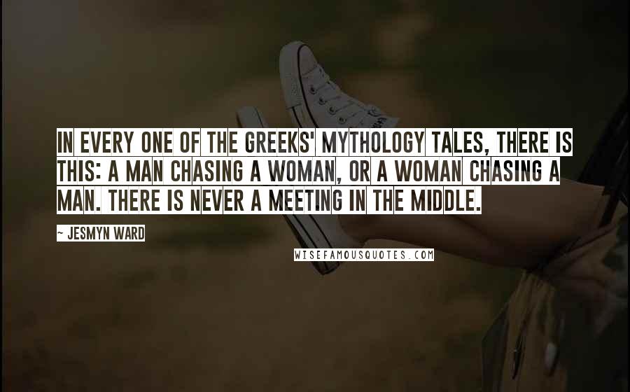 Jesmyn Ward Quotes: In every one of the Greeks' mythology tales, there is this: a man chasing a woman, or a woman chasing a man. There is never a meeting in the middle.