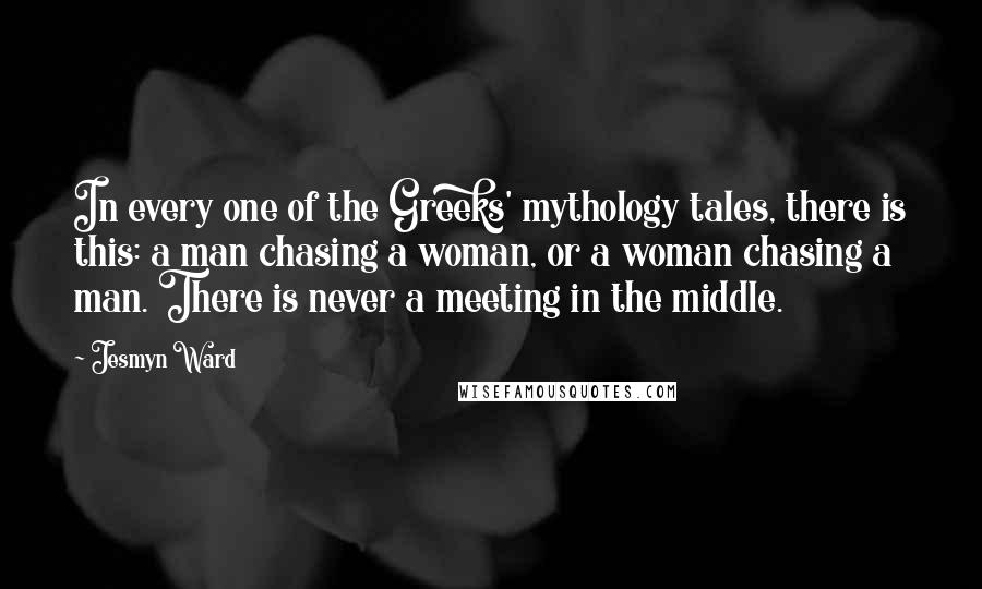 Jesmyn Ward Quotes: In every one of the Greeks' mythology tales, there is this: a man chasing a woman, or a woman chasing a man. There is never a meeting in the middle.