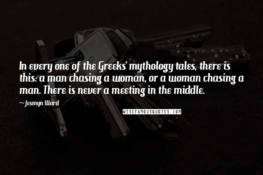 Jesmyn Ward Quotes: In every one of the Greeks' mythology tales, there is this: a man chasing a woman, or a woman chasing a man. There is never a meeting in the middle.