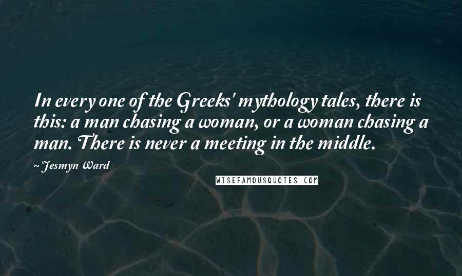 Jesmyn Ward Quotes: In every one of the Greeks' mythology tales, there is this: a man chasing a woman, or a woman chasing a man. There is never a meeting in the middle.