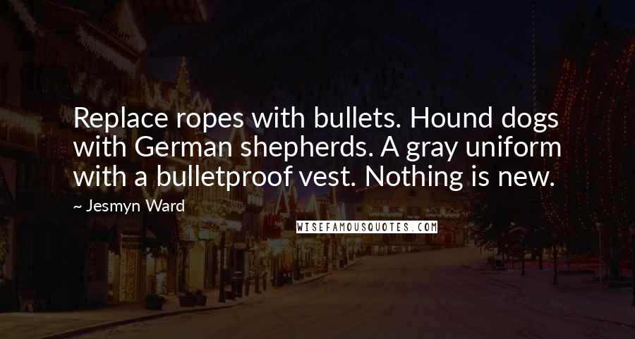 Jesmyn Ward Quotes: Replace ropes with bullets. Hound dogs with German shepherds. A gray uniform with a bulletproof vest. Nothing is new.