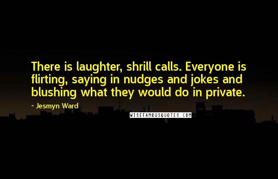 Jesmyn Ward Quotes: There is laughter, shrill calls. Everyone is flirting, saying in nudges and jokes and blushing what they would do in private.