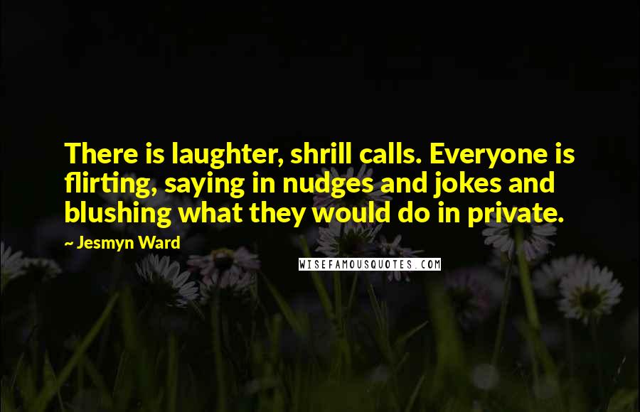 Jesmyn Ward Quotes: There is laughter, shrill calls. Everyone is flirting, saying in nudges and jokes and blushing what they would do in private.