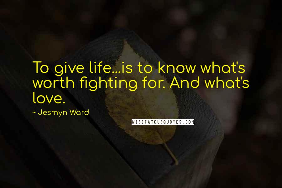 Jesmyn Ward Quotes: To give life...is to know what's worth fighting for. And what's love.