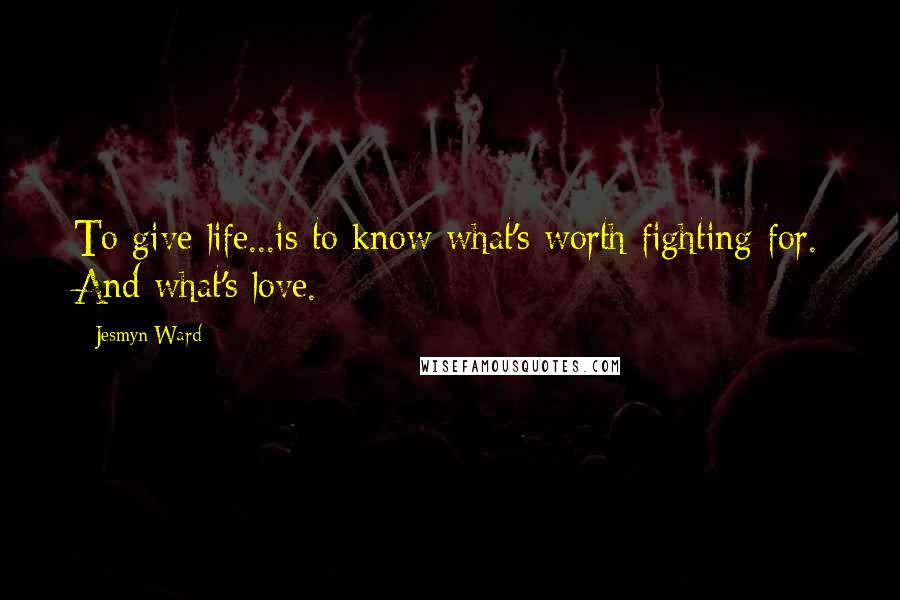 Jesmyn Ward Quotes: To give life...is to know what's worth fighting for. And what's love.