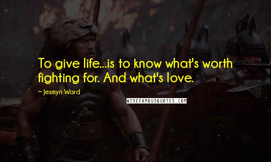 Jesmyn Ward Quotes: To give life...is to know what's worth fighting for. And what's love.