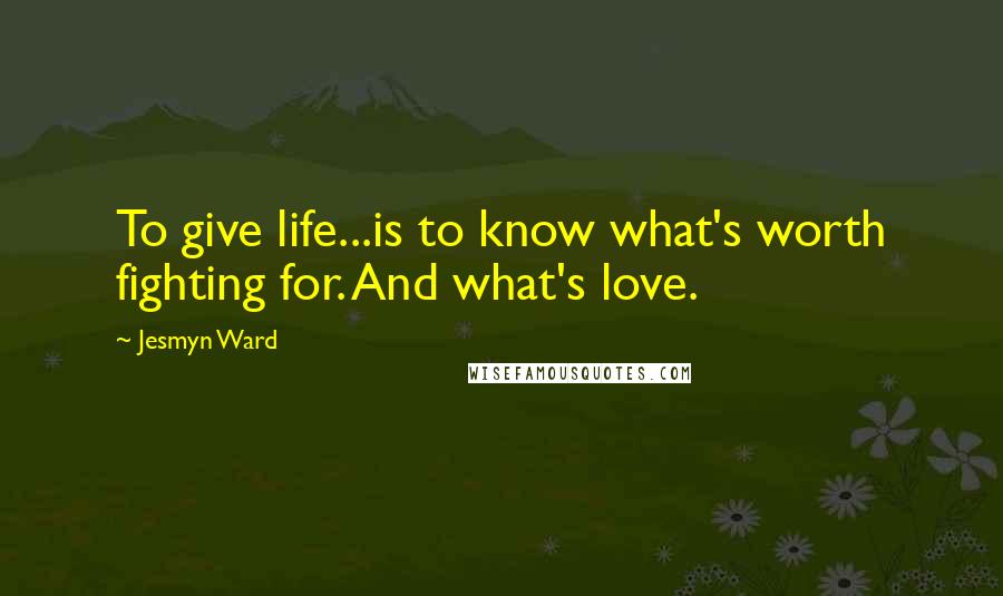 Jesmyn Ward Quotes: To give life...is to know what's worth fighting for. And what's love.