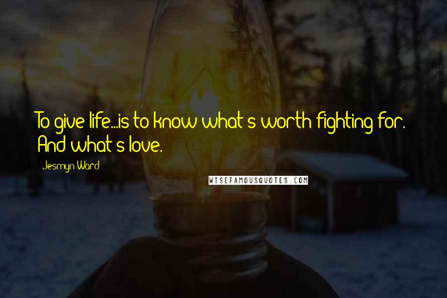 Jesmyn Ward Quotes: To give life...is to know what's worth fighting for. And what's love.