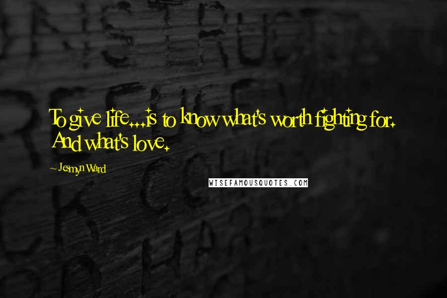 Jesmyn Ward Quotes: To give life...is to know what's worth fighting for. And what's love.