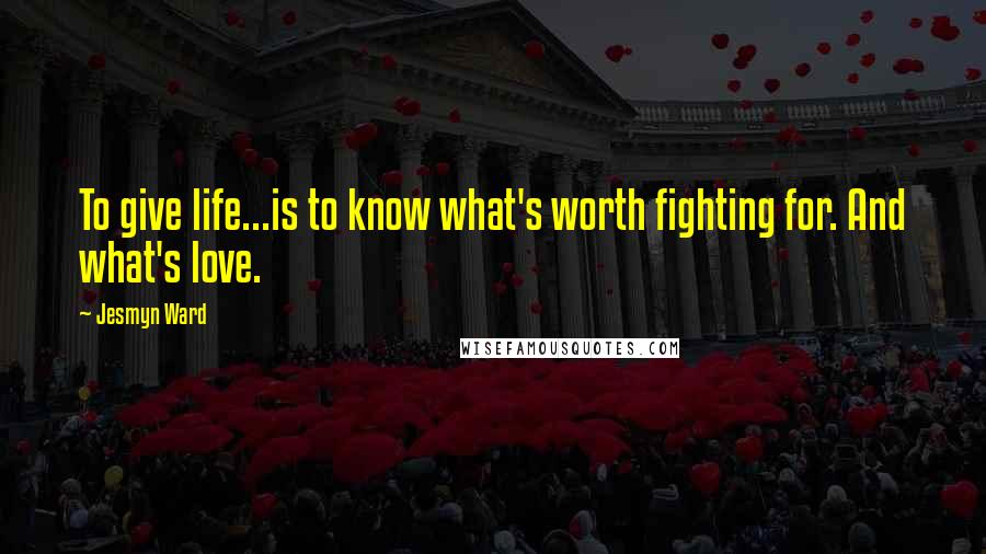 Jesmyn Ward Quotes: To give life...is to know what's worth fighting for. And what's love.