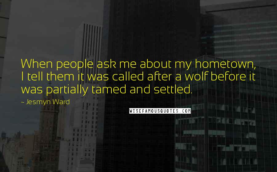 Jesmyn Ward Quotes: When people ask me about my hometown, I tell them it was called after a wolf before it was partially tamed and settled.