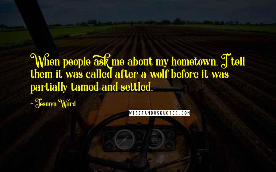 Jesmyn Ward Quotes: When people ask me about my hometown, I tell them it was called after a wolf before it was partially tamed and settled.