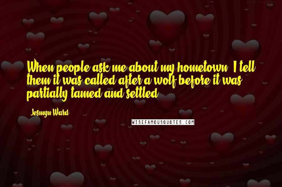 Jesmyn Ward Quotes: When people ask me about my hometown, I tell them it was called after a wolf before it was partially tamed and settled.