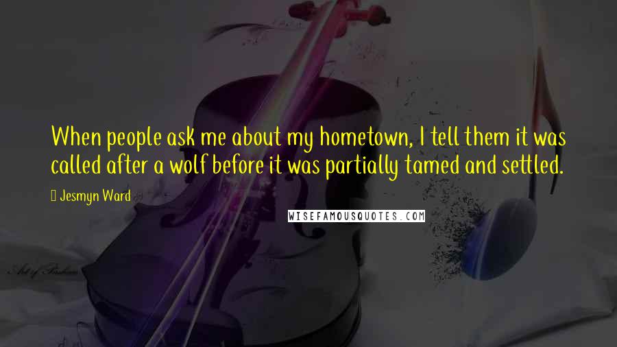 Jesmyn Ward Quotes: When people ask me about my hometown, I tell them it was called after a wolf before it was partially tamed and settled.