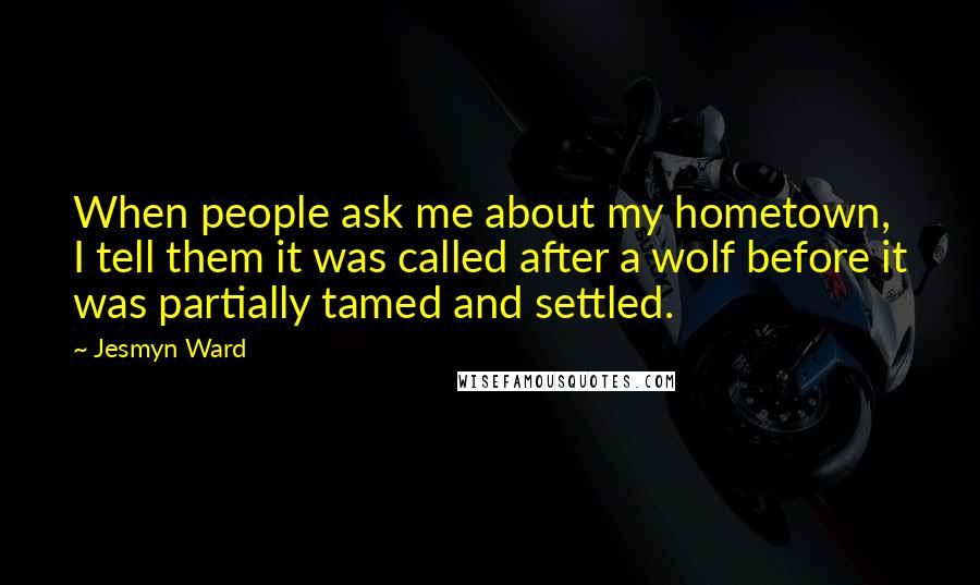 Jesmyn Ward Quotes: When people ask me about my hometown, I tell them it was called after a wolf before it was partially tamed and settled.