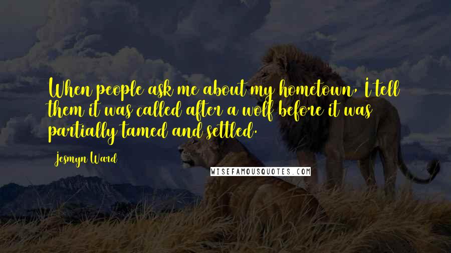Jesmyn Ward Quotes: When people ask me about my hometown, I tell them it was called after a wolf before it was partially tamed and settled.