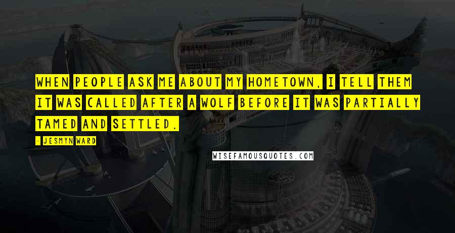 Jesmyn Ward Quotes: When people ask me about my hometown, I tell them it was called after a wolf before it was partially tamed and settled.
