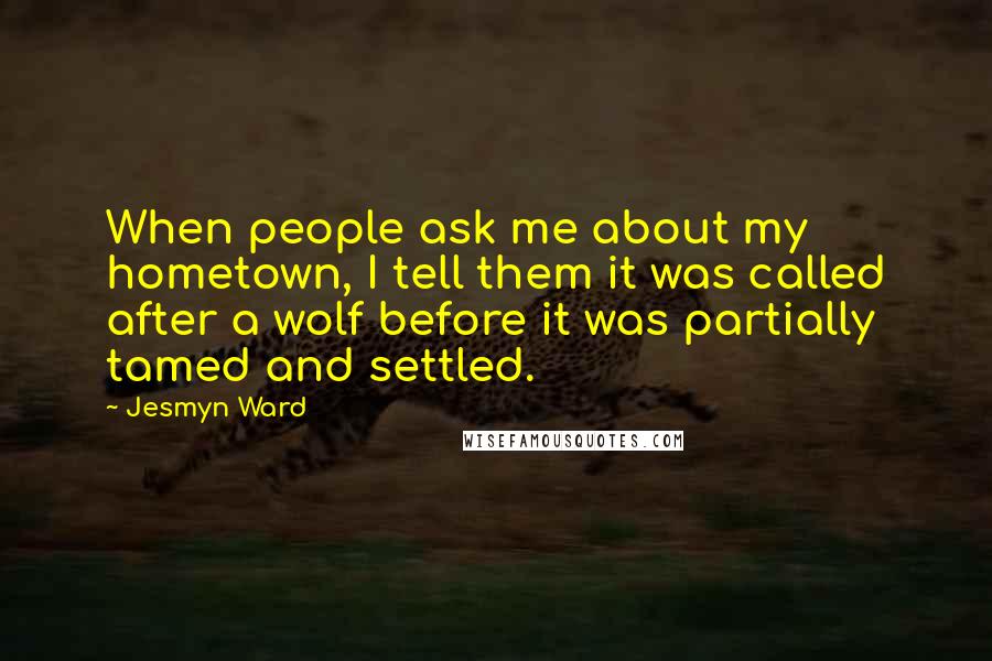 Jesmyn Ward Quotes: When people ask me about my hometown, I tell them it was called after a wolf before it was partially tamed and settled.