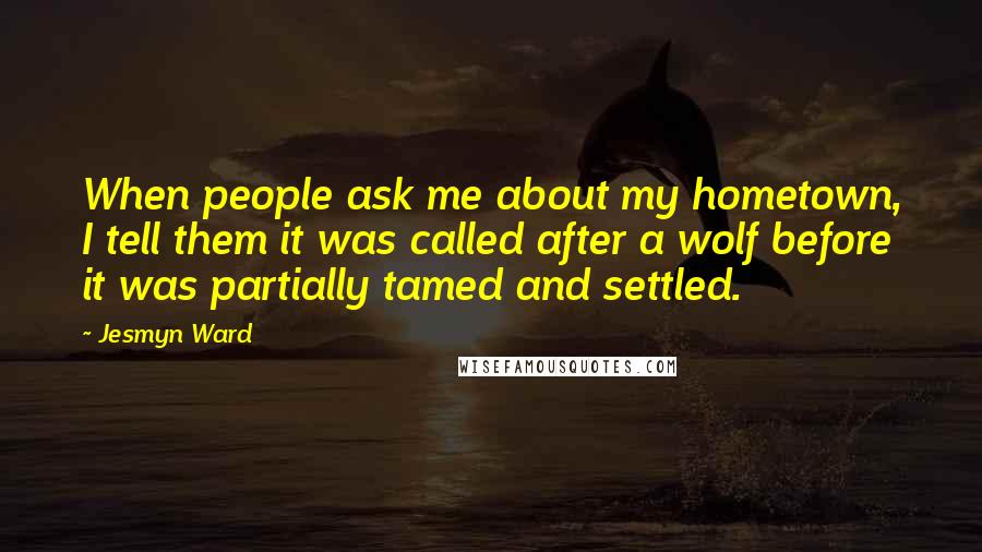 Jesmyn Ward Quotes: When people ask me about my hometown, I tell them it was called after a wolf before it was partially tamed and settled.