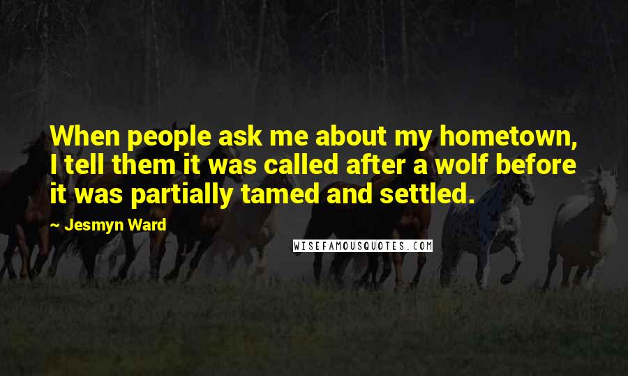 Jesmyn Ward Quotes: When people ask me about my hometown, I tell them it was called after a wolf before it was partially tamed and settled.