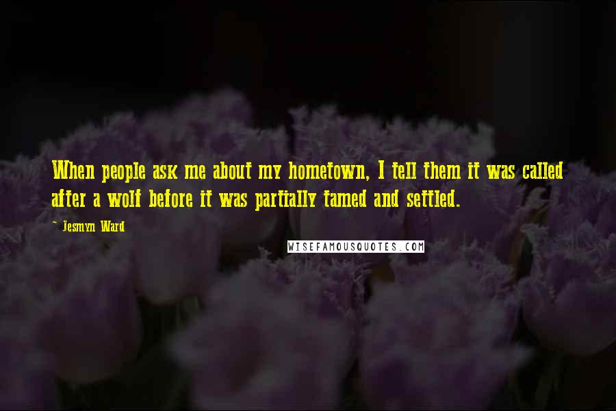 Jesmyn Ward Quotes: When people ask me about my hometown, I tell them it was called after a wolf before it was partially tamed and settled.