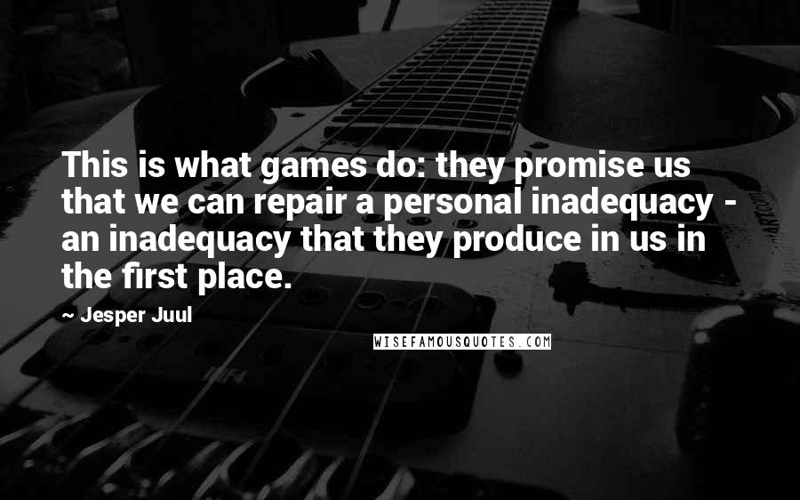 Jesper Juul Quotes: This is what games do: they promise us that we can repair a personal inadequacy - an inadequacy that they produce in us in the first place.