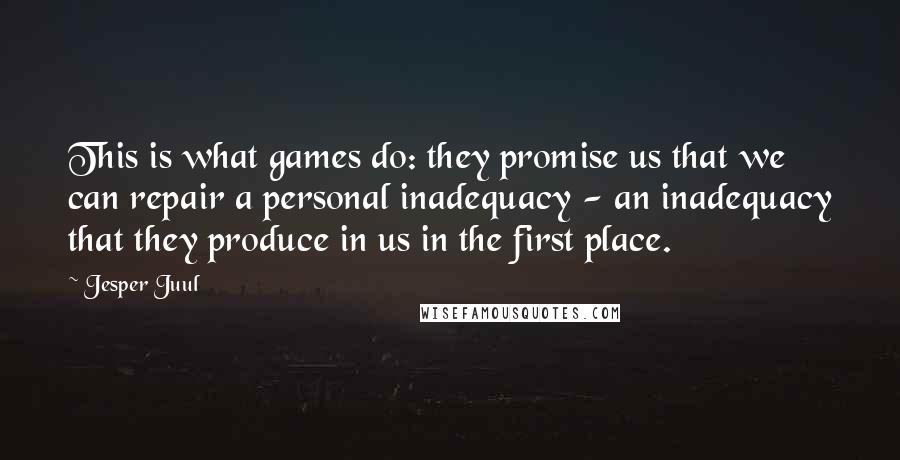 Jesper Juul Quotes: This is what games do: they promise us that we can repair a personal inadequacy - an inadequacy that they produce in us in the first place.