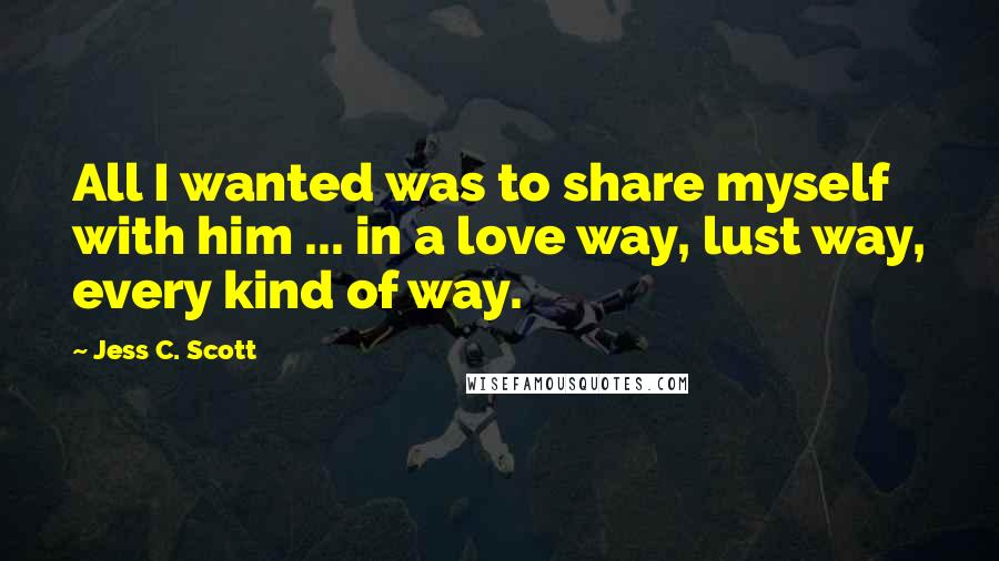 Jess C. Scott Quotes: All I wanted was to share myself with him ... in a love way, lust way, every kind of way.