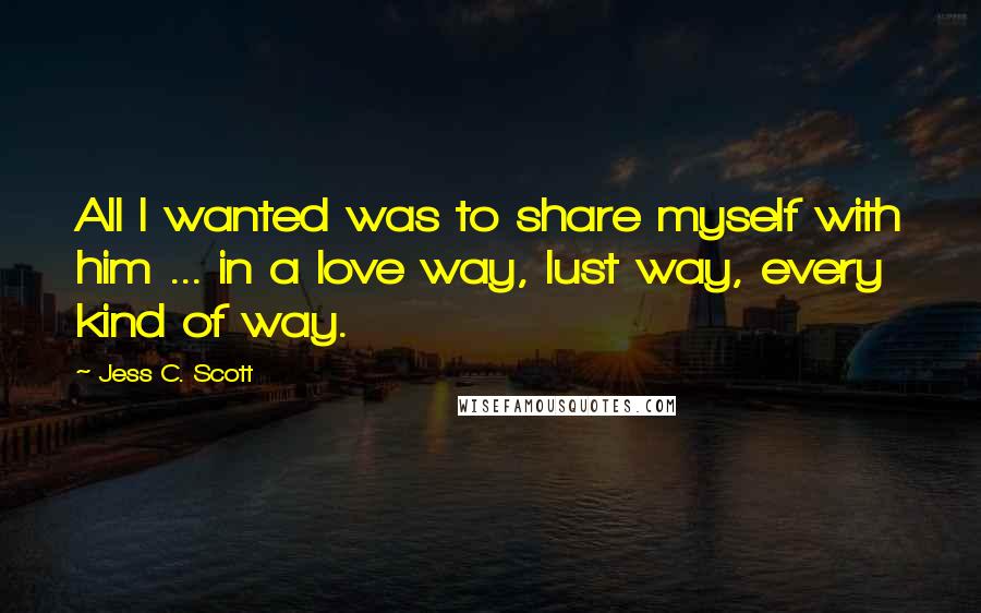 Jess C. Scott Quotes: All I wanted was to share myself with him ... in a love way, lust way, every kind of way.