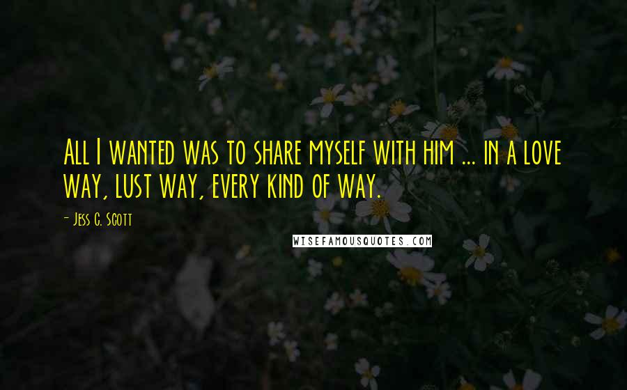 Jess C. Scott Quotes: All I wanted was to share myself with him ... in a love way, lust way, every kind of way.