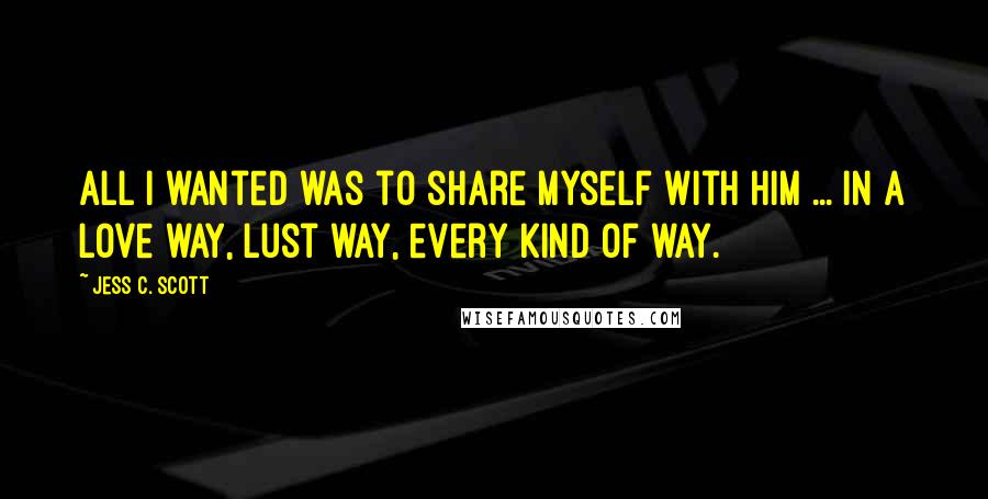 Jess C. Scott Quotes: All I wanted was to share myself with him ... in a love way, lust way, every kind of way.