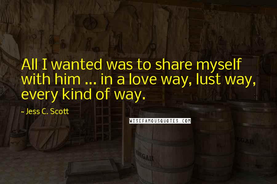 Jess C. Scott Quotes: All I wanted was to share myself with him ... in a love way, lust way, every kind of way.