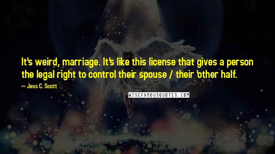 Jess C. Scott Quotes: It's weird, marriage. It's like this license that gives a person the legal right to control their spouse / their 'other half.