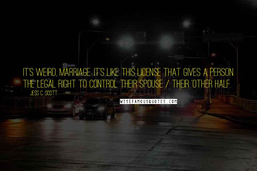 Jess C. Scott Quotes: It's weird, marriage. It's like this license that gives a person the legal right to control their spouse / their 'other half.