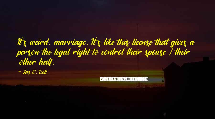 Jess C. Scott Quotes: It's weird, marriage. It's like this license that gives a person the legal right to control their spouse / their 'other half.