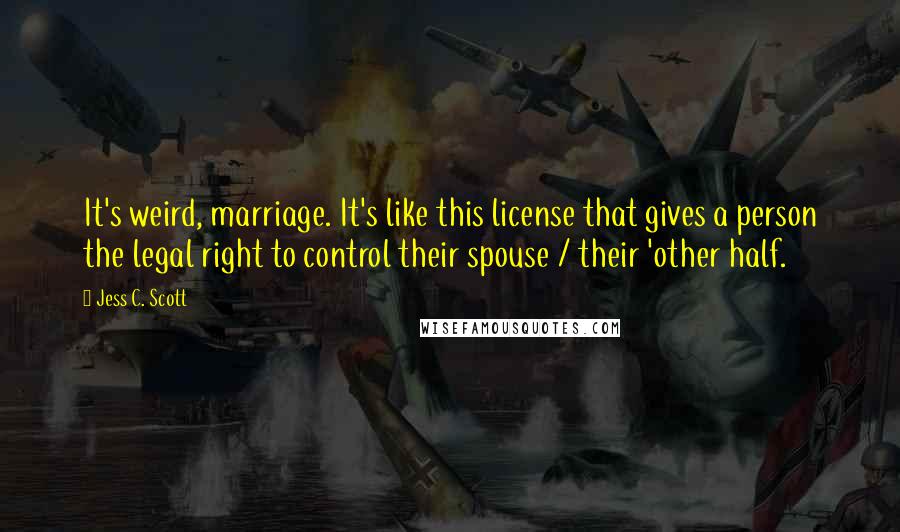 Jess C. Scott Quotes: It's weird, marriage. It's like this license that gives a person the legal right to control their spouse / their 'other half.