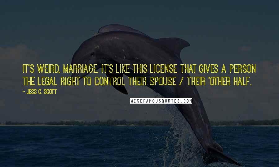 Jess C. Scott Quotes: It's weird, marriage. It's like this license that gives a person the legal right to control their spouse / their 'other half.