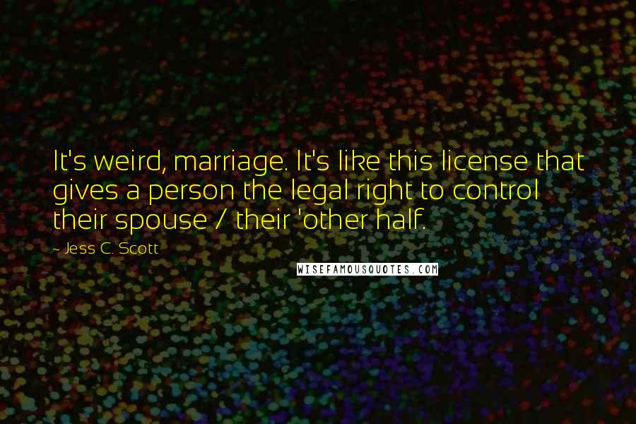 Jess C. Scott Quotes: It's weird, marriage. It's like this license that gives a person the legal right to control their spouse / their 'other half.