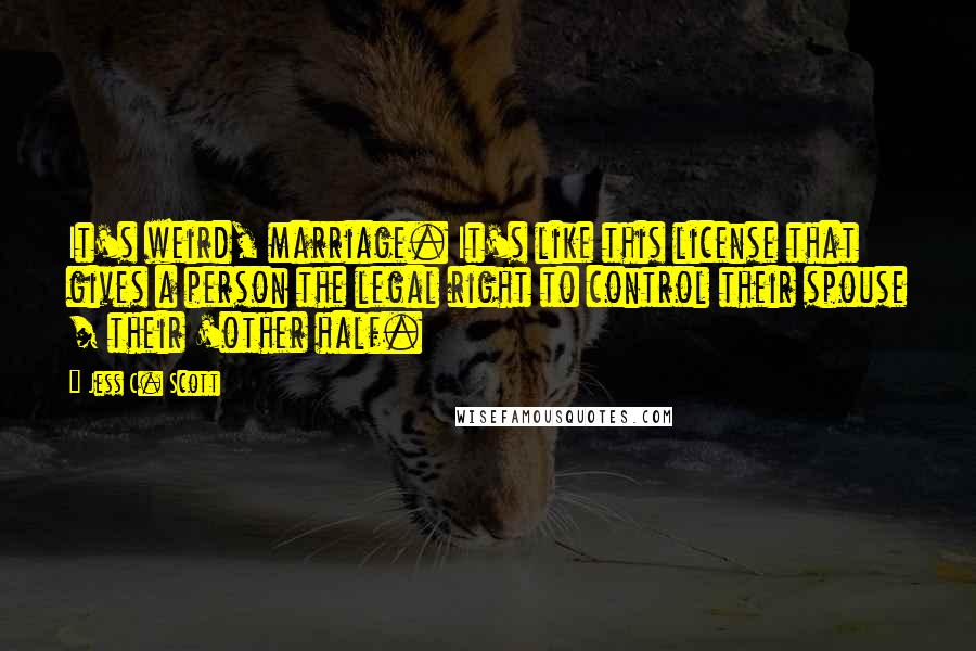 Jess C. Scott Quotes: It's weird, marriage. It's like this license that gives a person the legal right to control their spouse / their 'other half.