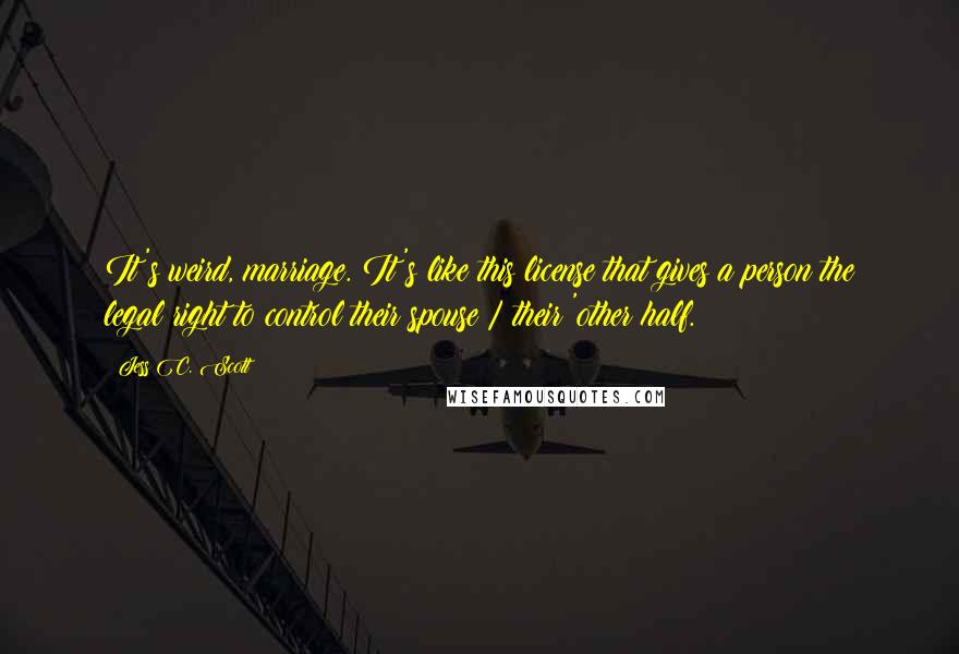 Jess C. Scott Quotes: It's weird, marriage. It's like this license that gives a person the legal right to control their spouse / their 'other half.