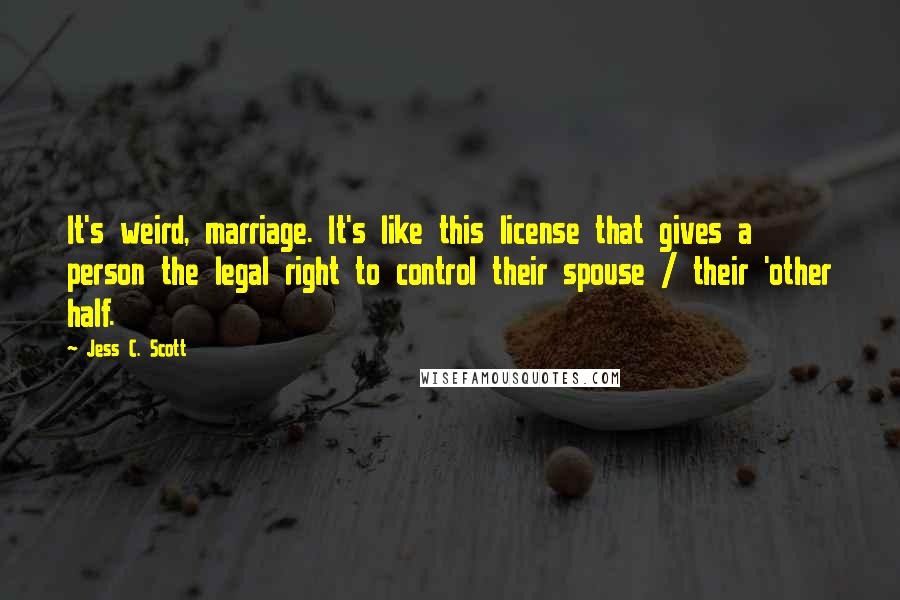 Jess C. Scott Quotes: It's weird, marriage. It's like this license that gives a person the legal right to control their spouse / their 'other half.